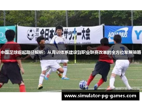 中国足球崛起路径解析：从青训体系建设到职业联赛改革的全方位发展策略