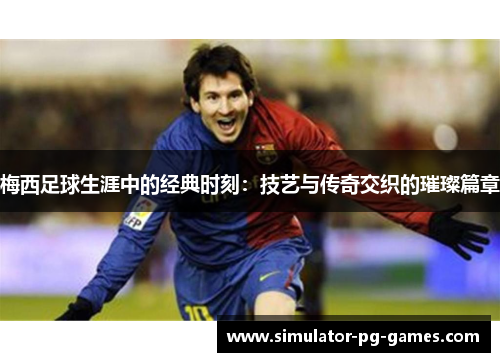 梅西足球生涯中的经典时刻：技艺与传奇交织的璀璨篇章