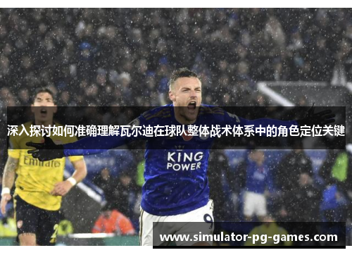 深入探讨如何准确理解瓦尔迪在球队整体战术体系中的角色定位关键