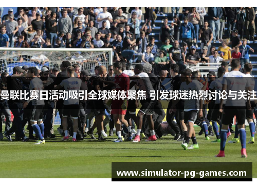 曼联比赛日活动吸引全球媒体聚焦 引发球迷热烈讨论与关注