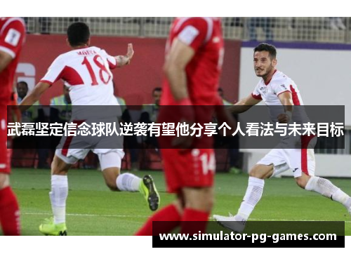 武磊坚定信念球队逆袭有望他分享个人看法与未来目标