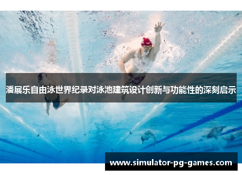 潘展乐自由泳世界纪录对泳池建筑设计创新与功能性的深刻启示