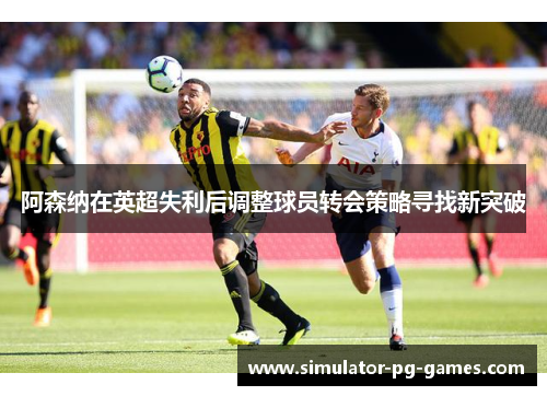 阿森纳在英超失利后调整球员转会策略寻找新突破